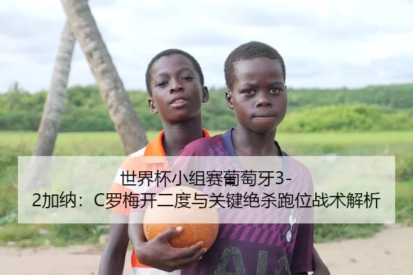 世界杯小组赛葡萄牙3-2加纳：C罗梅开二度与关键绝杀跑位战术解析