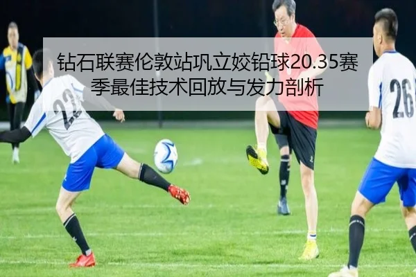 钻石联赛伦敦站巩立姣铅球20.35赛季最佳技术回放与发力剖析