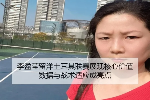 李盈莹留洋土耳其联赛展现核心价值 数据与战术适应成亮点